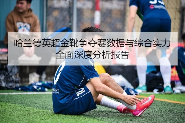 哈兰德英超金靴争夺赛数据与综合实力全面深度分析报告